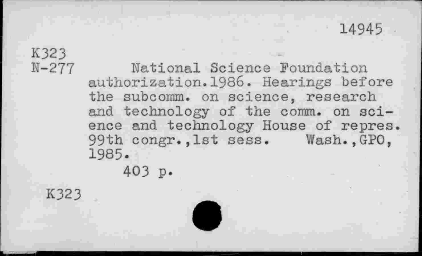 ﻿14945
K323
N-277 National Science Foundation authorization.1986. Hearings before the subcornm. on science, research and technology of the comm, on science and technology House of repres. 99th congr.,1st sess. Wash.,GPO, 1985.
403 p.
K323